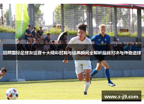 回顾国际足球友谊赛十大精彩时刻与经典瞬间全解析巅峰对决与传奇进球