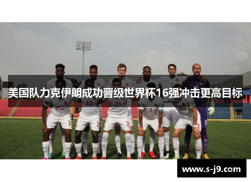 美国队力克伊朗成功晋级世界杯16强冲击更高目标