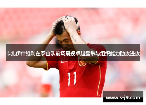 卡扎伊什维利在泰山队前场展现卓越盘带与组织能力助攻进攻 卡扎伊什维利在泰山队前场展现卓越盘带与组织能力助攻进攻