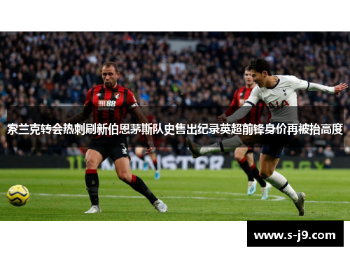 索兰克转会热刺刷新伯恩茅斯队史售出纪录英超前锋身价再被抬高度 索兰克转会热刺刷新伯恩茅斯队史售出纪录英超前锋身价再被抬高度